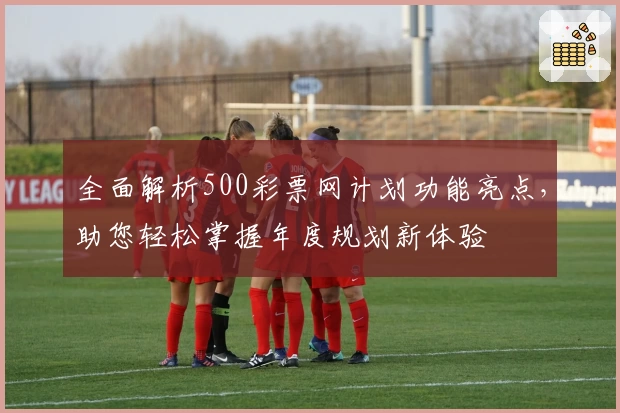 全面解析500彩票网计划功能亮点，助您轻松掌握年度规划新体验