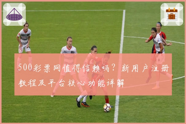 500彩票网值得信赖吗?新用户注册教程及平台核心功能详解