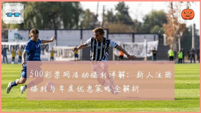 500彩票网活动福利详解：新人注册福利与年度优惠策略全解析