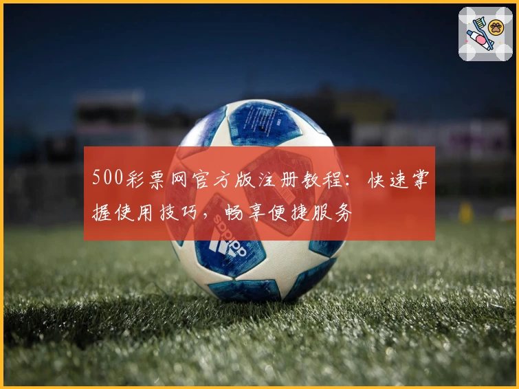500彩票网官方版注册教程：快速掌握使用技巧，畅享便捷服务