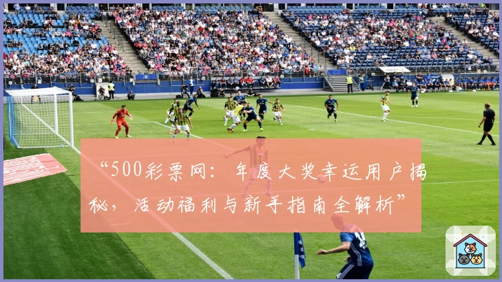“500彩票网：年度大奖幸运用户揭秘，活动福利与新手指南全解析”