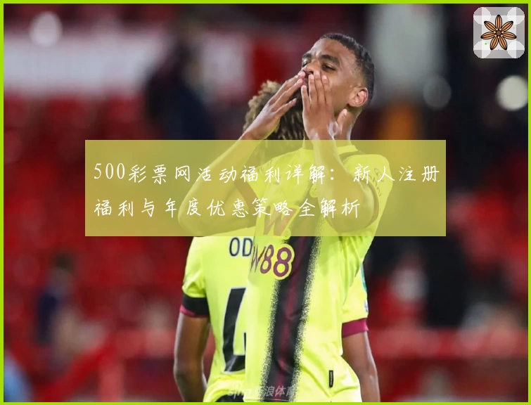 500彩票网活动福利详解：新人注册福利与年度优惠策略全解析