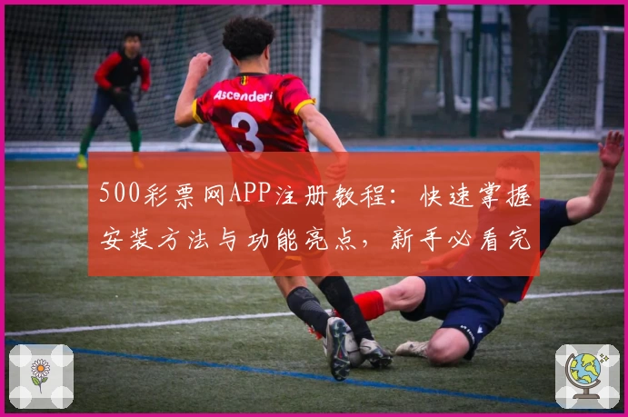 500彩票网APP注册教程：快速掌握安装方法与功能亮点，新手必看完整指南