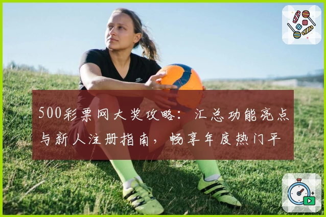 500彩票网大奖攻略：汇总功能亮点与新人注册指南，畅享年度热门平台使用体验