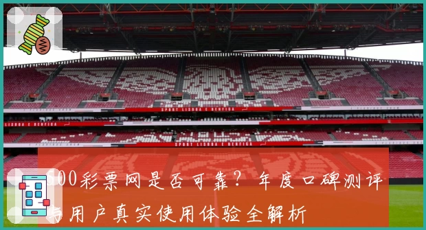 500彩票网是否可靠？年度口碑测评与用户真实使用体验全解析