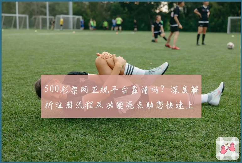500彩票网正规平台靠谱吗？深度解析注册流程及功能亮点助您快速上手
