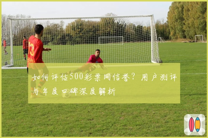 如何评估500彩票网信誉?用户测评与年度口碑深度解析