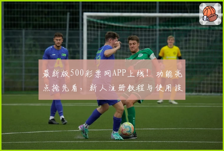 最新版500彩票网APP上线！功能亮点抢先看，新人注册教程与使用技巧全解析
