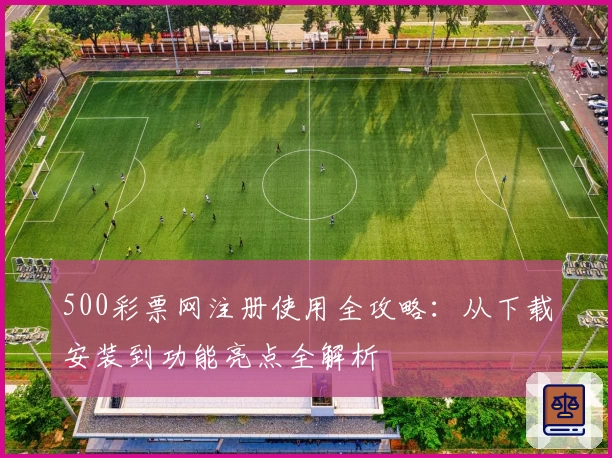 500彩票网注册使用全攻略:从下载安装到功能亮点全解析