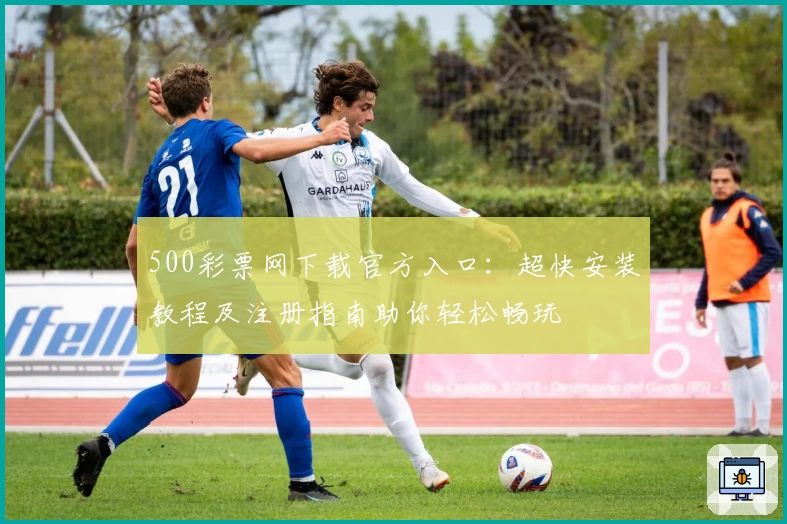 500彩票网下载官方入口：超快安装教程及注册指南助你轻松畅玩