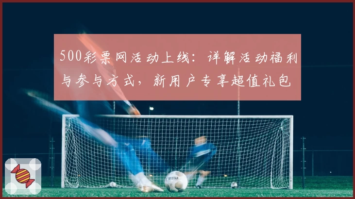 500彩票网活动上线:详解活动福利与参与方式,新用户专享超值礼包