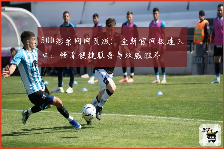 500彩票网网页版：全新官网极速入口，畅享便捷服务与权威推荐