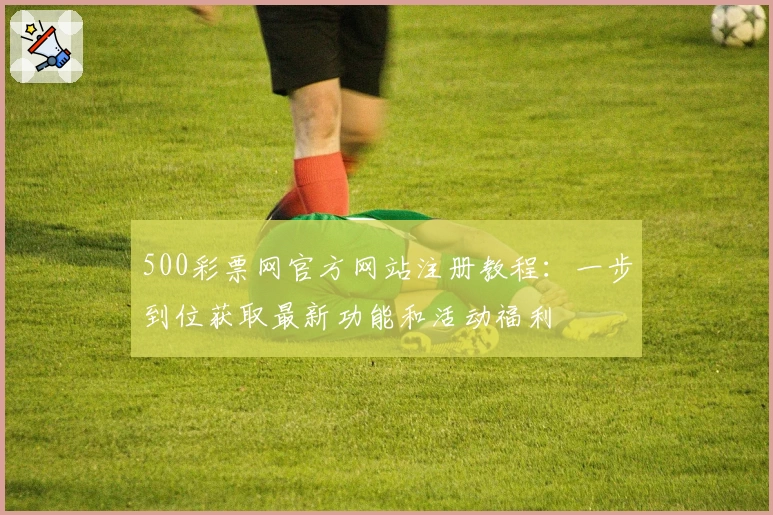 500彩票网官方网站注册教程：一步到位获取最新功能和活动福利