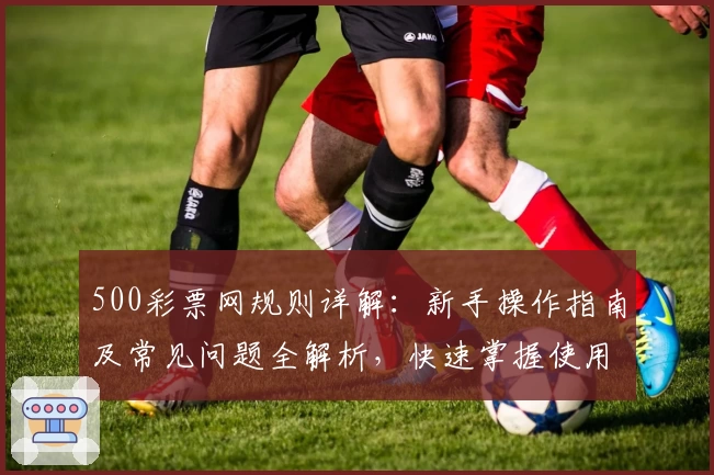 500彩票网规则详解:新手操作指南及常见问题全解析,快速掌握使用技巧