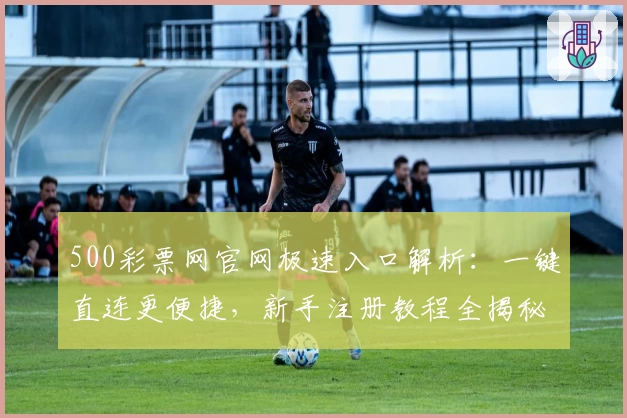500彩票网官网极速入口解析：一键直连更便捷，新手注册教程全揭秘