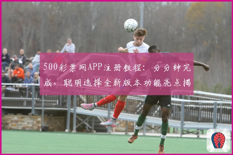 500彩票网APP注册教程：分分钟完成，聪明选择全新版本功能亮点揭秘